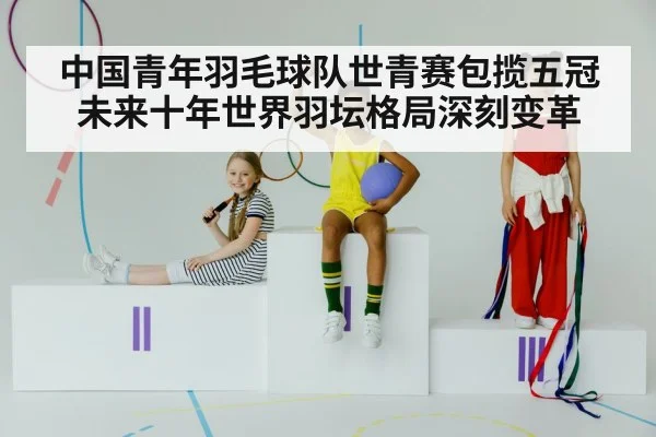 中国青年羽毛球队世青赛包揽五冠未来十年世界羽坛格局深刻变革